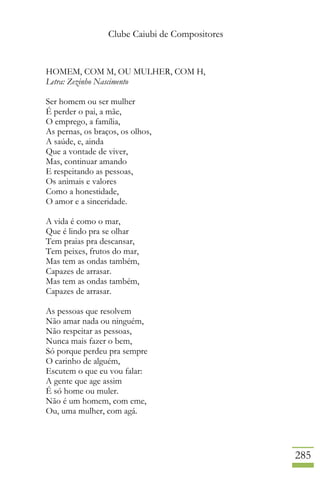 Clube Caiubi de Compositores
285
HOMEM, COM M, OU MULHER, COM H,
Letra: Zezinho Nascimento
Ser homem ou ser mulher
É perder o pai, a mãe,
O emprego, a família,
As pernas, os braços, os olhos,
A saúde, e, ainda
Que a vontade de viver,
Mas, continuar amando
E respeitando as pessoas,
Os animais e valores
Como a honestidade,
O amor e a sinceridade.
A vida é como o mar,
Que é lindo pra se olhar
Tem praias pra descansar,
Tem peixes, frutos do mar,
Mas tem as ondas também,
Capazes de arrasar.
Mas tem as ondas também,
Capazes de arrasar.
As pessoas que resolvem
Não amar nada ou ninguém,
Não respeitar as pessoas,
Nunca mais fazer o bem,
Só porque perdeu pra sempre
O carinho de alguém,
Escutem o que eu vou falar:
A gente que age assim
É só home ou muler.
Não é um homem, com eme,
Ou, uma mulher, com agá.
 