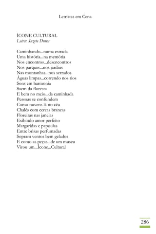 Letristas em Cena
286
ÍCONE CULTURAL
Letra: Suzete Dutra
Caminhando...numa estrada
Uma história...na memória
Nos encontros...desencontros
Nos parques...nos jardins
Nas montanhas...nos serrados
Águas limpas...correndo nos rios
Sons em harmonia
Saem da floresta
E bem no meio...da caminhada
Pessoas se confundem
Como nuvens lá no céu
Chalés com cercas brancas
Floreiras nas janelas
Exibindo amor perfeito
Margaridas e papoulas
Entre brisas perfumadas
Sopram ventos bem gelados
E como as peças...de um museu
Virou um...Ícone...Cultural
 