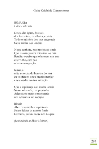 Clube Caiubi de Compositores
287
IEMANJÁ
Letra: Etel Frota
Deusa das águas, dos sais
dos fevereiros, das flores, cristais
Todo o mistério dos teus ancestrais
Salve rainha dos iorubás
Nossa senhora, nos mostra os sinais
Que os navegantes retornem ao cais
Bendito o peixe que o homem nos traz
este vinho, este pão
nossa consagração
Iemanjá
mãe amorosa do homem do mar
eu te ofereço o teu branco manjar
e sete ondas em tua intenção
Que a esperança não morra jamais
Nossa oferenda, tua procissão
Adentra os mares e tu reinarás
nos oceanos e no coração
Rituais
Abre os caminhos espirituais
Sejam felizes os nossos finais
Derrama, enfim, sobre nós tua paz
(para melodia de Måns Mernsten)
 