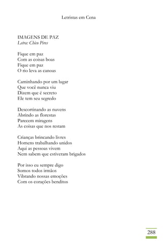 Letristas em Cena
288
IMAGENS DE PAZ
Letra: Chico Pires
Fique em paz
Com as coisas boas
Fique em paz
O rio leva as canoas
Caminhando por um lugar
Que você nunca viu
Dizem que é secreto
Ele tem seu segredo
Descortinando as nuvens
Abrindo as florestas
Parecem miragens
As coisas que nos restam
Crianças brincando livres
Homens trabalhando unidos
Aqui as pessoas vivem
Nem sabem que estiveram brigados
Por isso eu sempre digo
Somos todos irmãos
Vibrando nossas emoções
Com os corações benditos
 