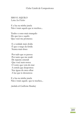 Clube Caiubi de Compositores
289
ISSO E AQUILO
Letra: Iso Fischer
E a lua na minha janela
Não é mais aquela que te recebeu...
Tenho o sono mais tranquilo
Do que isso e aquilo
Que você me prometeu
E a verdade mais doída
É que o rasgo da ferida
Nunca mais doeu
Por tudo que se passou
Por tanto que me rendi
De repente entendi
Que você nem notou
O vento que vem do mar
A estrela que despontou
Nas águas do meu olhar
A luz que te descansou
E a lua na minha janela
Não é mais aquela que te recebeu...
(melodia de Guilherme Rondon)
 