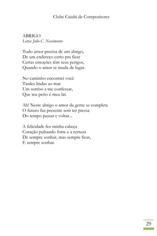 Clube Caiubi de Compositores
29
ABRIGO
Letra: Julio C. Nascimento
Todo amor precisa de um abrigo,
De um endereço certo pra ficar
Certas emoções têm seus perigos,
Quando o amor se muda de lugar.
No caminho encontrei você
Tardes lindas ao mar
Um sorriso a me confessar,
Que teu peito é meu lar.
Ah! Neste abrigo o amor da gente se completa
O futuro faz presente sem ter pressa
Do tempo passar e voltar...
A felicidade fez minha cabeça
Coração pulsando forte e a certeza
De sempre sonhar, mas sempre ficar,
E sempre sonhar.
 