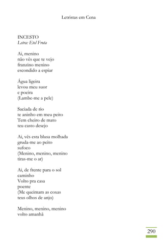 Letristas em Cena
290
INCESTO
Letra: Etel Frota
Ai, menino
não vês que te vejo
franzino menino
escondido a espiar
Água ligeira
levou meu suor
e poeira
(Lambe-me a pele)
Saciada de rio
te aninho em meu peito
Tem cheiro de mato
teu casto desejo
Ai, vês esta blusa molhada
gruda-me ao peito
sufoco
(Menino, menino, menino
tiras-me o ar)
Ai, de frente para o sol
caminho
Volto pra casa
poente
(Me queimam as coxas
teus olhos de anjo)
Menino, menino, menino
volto amanhã
 