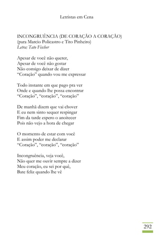 Letristas em Cena
292
INCONGRUÊNCIA (DE CORAÇÃO A CORAÇÃO)
(para Marcio Policastro e Tito Pinheiro)
Letra: Tato Fischer
Apesar de você não querer,
Apesar de você não gostar
Não consigo deixar de dizer
“Coração” quando vou me expressar
Todo instante em que pago pra ver
Onde e quando lhe possa encontrar
“Coração”, “coração”, “coração”
De manhã dizem que vai chover
E eu nem sinto sequer respingar
Fim da tarde espero o anoitecer
Pois não vejo a hora de chegar
O momento de estar com você
E assim poder me declarar
“Coração”, “coração”, “coração”
Incongruência, veja você,
Não quer me ouvir sempre a dizer
Meu coração, eu sei por quê,
Bate feliz quando lhe vê
 