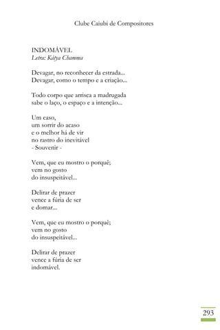 Clube Caiubi de Compositores
293
INDOMÁVEL
Letra: Kátya Chamma
Devagar, no reconhecer da estrada...
Devagar, como o tempo e a criação...
Todo corpo que arrisca a madrugada
sabe o laço, o espaço e a intenção...
Um caso,
um sorrir do acaso
e o melhor há de vir
no rastro do inevitável
- Souvenir -
Vem, que eu mostro o porquê;
vem no gosto
do insuspeitável...
Delirar de prazer
vence a fúria de ser
e domar...
Vem, que eu mostro o porquê;
vem no gosto
do insuspeitável...
Delirar de prazer
vence a fúria de ser
indomável.
 