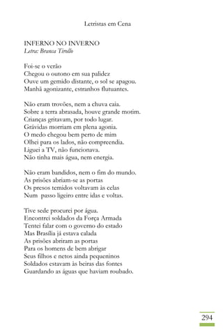 Letristas em Cena
294
INFERNO NO INVERNO
Letra: Branca Tirollo
Foi-se o verão
Chegou o outono em sua palidez
Ouve um gemido distante, o sol se apagou.
Manhã agonizante, estranhos flutuantes.
Não eram trovões, nem a chuva caia.
Sobre a terra abrasada, houve grande motim.
Crianças gritavam, por todo lugar.
Grávidas morriam em plena agonia.
O medo chegou bem perto de mim
Olhei para os lados, não compreendia.
Liguei a TV, não funcionava.
Não tinha mais água, nem energia.
Não eram bandidos, nem o fim do mundo.
As prisões abriam-se as portas
Os presos temidos voltavam às celas
Num passo ligeiro entre idas e voltas.
Tive sede procurei por água.
Encontrei soldados da Força Armada
Tentei falar com o governo do estado
Mas Brasília já estava calada
As prisões abriram as portas
Para os homens de bem abrigar
Seus filhos e netos ainda pequeninos
Soldados estavam às beiras das fontes
Guardando as águas que haviam roubado.
 