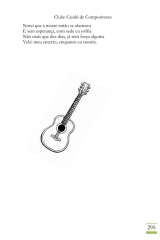 Clube Caiubi de Compositores
295
Notei que a morte então se alastrava
E sem esperança, com sede eu sofria
Não mais que dez dias, já sem força alguma
Velei meu enterro, enquanto eu morria.
 