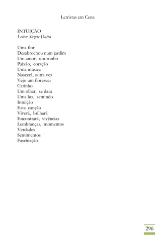 Letristas em Cena
296
INTUIÇÃO
Letra: Suzete Dutra
Uma flor
Desabrochou num jardim
Um amor, um sonho
Paixão, coração
Uma música
Nascerá, outra vez
Vejo um florescer
Carinho
Um olhar, se dará
Uma luz, sentindo
Intuição
Esta canção
Viverá, brilhará
Encontrará, vivências
Lembranças, momentos
Verdades
Sentimentos
Fascinação
 