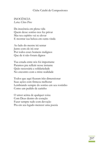 Clube Caiubi de Compositores
297
INOCÊNCIA
Letra: Chico Pires
Da inocência em plena vida
Quem desse sorriso nos fez privar
Mas teu espírito vai se elevar
E mostrar sua beleza em outra vinda
Ao lado do mestre irá sentar
Junto com ele irá orar
Por todos esses homens malignos
Que de ti não foram dignos
Tua estada entre nós foi importante
Paramos pra refletir nesse instante
Quão necessária a solidariedade
No encontro com a triste realidade
Todos que aqui ficaram irão dimensionar
Suas ações com firmeza melhorar
Lembrando sempre do sorriso em seu rostinho
Como um pedido de carinho
O amor acima de qualquer coisa
Com Deus dentro do coração
Fazer sempre tudo com devoção
Pra em seu legado merecer uma poesia
 