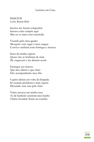 Letristas em Cena
298
INSETOS
Letra: Renato Brito
Insetos me fazem companhia
Insetos estão sempre aqui
Mas eu os mato com inseticida
Voando pelo meu quarto
Mosquito vem sugar o meu sangue
Convivo também com formigas e moscas
Seres da minha espécie
Quase não se lembram de mim
Me esquecem e me deixam assim
Entregue aos insetos
Que não sabem o que sinto
Eles acompanharão meu fim
Cupins-aleluia em volta da lâmpada
Só causam problema e mais sujeira
Deixando suas asas pelo chão
Várias moscas em minha casa
As de banheiro assistem meu banho
Outras invadem frutas na cozinha
 