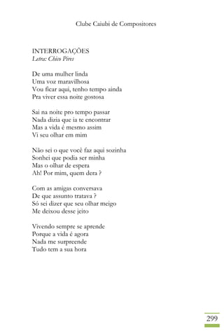 Clube Caiubi de Compositores
299
INTERROGAÇÕES
Letra: Chico Pires
De uma mulher linda
Uma voz maravilhosa
Vou ficar aqui, tenho tempo ainda
Pra viver essa noite gostosa
Sai na noite pro tempo passar
Nada dizia que ia te encontrar
Mas a vida é mesmo assim
Vi seu olhar em mim
Não sei o que você faz aqui sozinha
Sonhei que podia ser minha
Mas o olhar de espera
Ah! Por mim, quem dera ?
Com as amigas conversava
De que assunto tratava ?
Só sei dizer que seu olhar meigo
Me deixou desse jeito
Vivendo sempre se aprende
Porque a vida é agora
Nada me surpreende
Tudo tem a sua hora
 