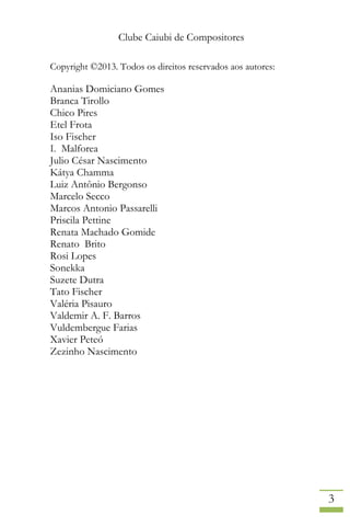 Clube Caiubi de Compositores
3
Copyright ©2013. Todos os direitos reservados aos autores:
Ananias Domiciano Gomes
Branca Tirollo
Chico Pires
Etel Frota
Iso Fischer
I. Malforea
Julio César Nascimento
Kátya Chamma
Luiz Antônio Bergonso
Marcelo Secco
Marcos Antonio Passarelli
Priscila Pettine
Renata Machado Gomide
Renato Brito
Rosi Lopes
Sonekka
Suzete Dutra
Tato Fischer
Valéria Pisauro
Valdemir A. F. Barros
Vuldembergue Farias
Xavier Peteó
Zezinho Nascimento
 