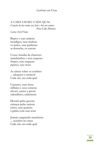 Letristas em Cena
30
A CADA UM SEU CADA QUAL
Canção de dar nome aos bois e boi aos nomes
Para Cida Moreira
Letra: Etel Frota
Bispos e suas maletas
mendigos, suas muletas
os puros, suas punhetas
as donzelas, os caretas
Coxas, bundas de chacretes
mambembes e seus esquetes
ibopes, suas enquetes
popstars, suas tietes
As cinzas sobre os confetes
... arlequins e carnaval
Cada um, seu cada qual
Caetanos, suas tietas
billhaleys e seus cometas
afoxés, santos e pretas
calendários, cadernetas
Dossiês pelas gavetas
crianças pelas sarjetas
juízes, suas gorjetas
a pátria com suas tetas
Jornais sangrando manchetes
... socialáites no sarau
Cada um, seu cada qual
 