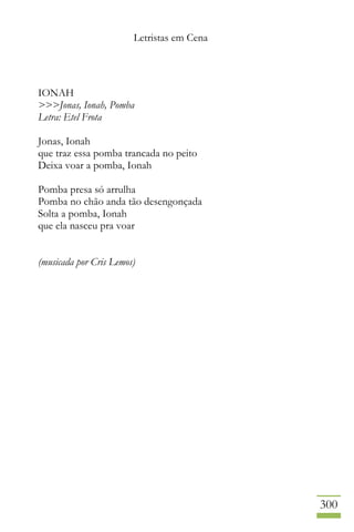 Letristas em Cena
300
IONAH
>>>Jonas, Ionah, Pomba
Letra: Etel Frota
Jonas, Ionah
que traz essa pomba trancada no peito
Deixa voar a pomba, Ionah
Pomba presa só arrulha
Pomba no chão anda tão desengonçada
Solta a pomba, Ionah
que ela nasceu pra voar
(musicada por Cris Lemos)
 