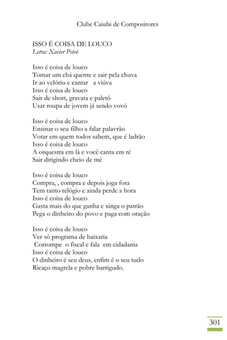 Clube Caiubi de Compositores
301
ISSO É COISA DE LOUCO
Letra: Xavier Peteó
Isso é coisa de louco
Tomar um chá quente e sair pela chuva
Ir ao velório e cantar a viúva
Isso é coisa de louco
Sair de short, gravata e paletó
Usar roupa de jovem já sendo vovó
Isso é coisa de louco
Ensinar o seu filho a falar palavrão
Votar em quem todos sabem, que é ladrão
Isso é coisa de louco
A orquestra em lá e você canta em ré
Sair dirigindo cheio de mé
Isso é coisa de louco
Compra, , compra e depois joga fora
Tem tanto relógio e ainda perde a hora
Isso é coisa de louco
Gasta mais do que ganha e xinga o patrão
Pega o dinheiro do povo e paga com oração
Isso é coisa de louco
Ver só programa de baixaria
Corrompe o fiscal e fala em cidadania
Isso é coisa de louco
O dinheiro é seu deus, enfim é o seu tudo
Ricaço magrela e pobre barrigudo.
 