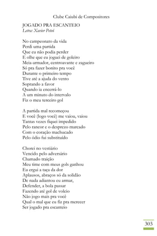 Clube Caiubi de Compositores
303
JOGADO PRA ESCANTEIO
Letra: Xavier Peteó
No campeonato da vida
Perdi uma partida
Que eu não podia perder
E olhe que eu joguei de goleiro
Meia-armador, centroavante e zagueiro
Só pra fazer bonito pra você
Durante o primeiro tempo
Tive até a ajuda do vento
Soprando a favor
Quando ia encerrá-lo
A um minuto do intervalo
Fiz o meu terceiro gol
A partida mal recomeçou
E você (logo você) me vaiou, vaiou
Tantas vezes fiquei impedido
Pelo rancor e o desprezo marcado
Com o coração machucado
Pelo ódio fui substituído
Chorei no vestiário
Vencido pelo adversário
Chamado traição
Meu time com meus gols ganhou
Eu ergui a taça da dor
Aplausos, abraços só da solidão
De nada adiantou eu armar,
Defender, a bola passar
Fazendo até gol de voleio
Não jogo mais pra você
Qual o mal que eu fiz pra merecer
Ser jogado pra escanteio
 
