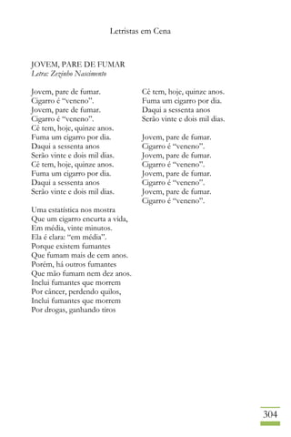 Letristas em Cena
304
JOVEM, PARE DE FUMAR
Letra: Zezinho Nascimento
Jovem, pare de fumar.
Cigarro é “veneno”.
Jovem, pare de fumar.
Cigarro é “veneno”.
Cê tem, hoje, quinze anos.
Fuma um cigarro por dia.
Daqui a sessenta anos
Serão vinte e dois mil dias.
Cê tem, hoje, quinze anos.
Fuma um cigarro por dia.
Daqui a sessenta anos
Serão vinte e dois mil dias.
Uma estatística nos mostra
Que um cigarro encurta a vida,
Em média, vinte minutos.
Ela é clara: “em média”.
Porque existem fumantes
Que fumam mais de cem anos.
Porém, há outros fumantes
Que mão fumam nem dez anos.
Inclui fumantes que morrem
Por câncer, perdendo quilos,
Inclui fumantes que morrem
Por drogas, ganhando tiros
Cê tem, hoje, quinze anos.
Fuma um cigarro por dia.
Daqui a sessenta anos
Serão vinte e dois mil dias.
Jovem, pare de fumar.
Cigarro é “veneno”.
Jovem, pare de fumar.
Cigarro é “veneno”.
Jovem, pare de fumar.
Cigarro é “veneno”.
Jovem, pare de fumar.
Cigarro é “veneno”.
 
