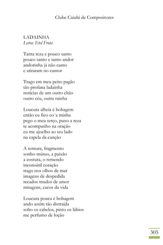 Clube Caiubi de Compositores
305
LADAINHA
Letra: Etel Frota
Tanta reza e pouco santo
pouco santo e tanto andor
andorinha já não canto
e atiraram no cantor
Trago em meu peito pagão
tão profana ladainha
notícias de um outro chão
outro céu, outra rainha
Loucura alheia é bobagem
então eu fico co´a minha
pego o meu terço, puxo a reza
te acompanho na oração
eu me ajoelho ao teu lado
na capela da canção
A ternura, fragmento
sonho mútuo, a paixão
a costura, o remendo
inconsútil coração
trago nos olhos de mar
imagens de despedida
recados mudos de amor
miragens, cacos da vida
Loucura pouca é bobagem
ando assim tão distraída
solto os cabelos, pinto os lábios
me perfumo de loção
 