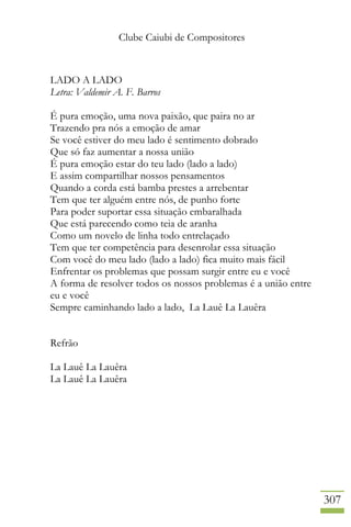 Clube Caiubi de Compositores
307
LADO A LADO
Letra: Valdemir A. F. Barros
É pura emoção, uma nova paixão, que paira no ar
Trazendo pra nós a emoção de amar
Se você estiver do meu lado é sentimento dobrado
Que só faz aumentar a nossa união
É pura emoção estar do teu lado (lado a lado)
E assim compartilhar nossos pensamentos
Quando a corda está bamba prestes a arrebentar
Tem que ter alguém entre nós, de punho forte
Para poder suportar essa situação embaralhada
Que está parecendo como teia de aranha
Como um novelo de linha todo entrelaçado
Tem que ter competência para desenrolar essa situação
Com você do meu lado (lado a lado) fica muito mais fácil
Enfrentar os problemas que possam surgir entre eu e você
A forma de resolver todos os nossos problemas é a união entre
eu e você
Sempre caminhando lado a lado, La Lauê La Lauêra
Refrão
La Lauê La Lauêra
La Lauê La Lauêra
 
