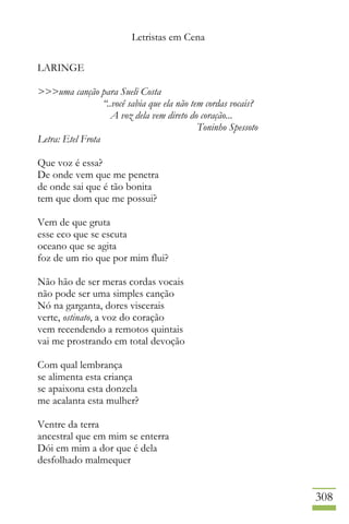 Letristas em Cena
308
LARINGE
>>>uma canção para Sueli Costa
“..você sabia que ela não tem cordas vocais?
A voz dela vem direto do coração...
Toninho Spessoto
Letra: Etel Frota
Que voz é essa?
De onde vem que me penetra
de onde sai que é tão bonita
tem que dom que me possui?
Vem de que gruta
esse eco que se escuta
oceano que se agita
foz de um rio que por mim flui?
Não hão de ser meras cordas vocais
não pode ser uma simples canção
Nó na garganta, dores viscerais
verte, ostinato, a voz do coração
vem recendendo a remotos quintais
vai me prostrando em total devoção
Com qual lembrança
se alimenta esta criança
se apaixona esta donzela
me acalanta esta mulher?
Ventre da terra
ancestral que em mim se enterra
Dói em mim a dor que é dela
desfolhado malmequer
 