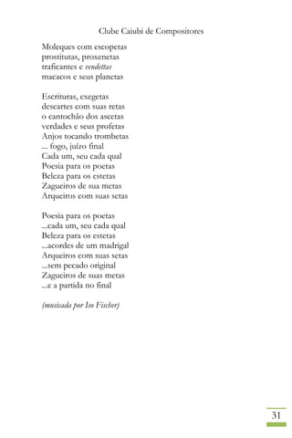 Clube Caiubi de Compositores
31
Moleques com escopetas
prostitutas, proxenetas
traficantes e vendettas
macacos e seus planetas
Escrituras, exegetas
descartes com suas retas
o cantochão dos ascetas
verdades e seus profetas
Anjos tocando trombetas
... fogo, juízo final
Cada um, seu cada qual
Poesia para os poetas
Beleza para os estetas
Zagueiros de sua metas
Arqueiros com suas setas
Poesia para os poetas
...cada um, seu cada qual
Beleza para os estetas
...acordes de um madrigal
Arqueiros com suas setas
...sem pecado original
Zagueiros de suas metas
...e a partida no final
(musicada por Iso Fischer)
 