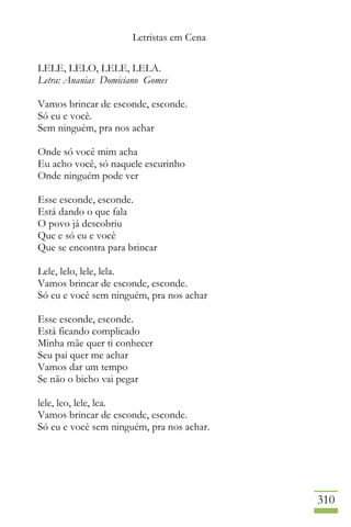 Letristas em Cena
310
LELE, LELO, LELE, LELA.
Letra: Ananias Domiciano Gomes
Vamos brincar de esconde, esconde.
Só eu e você.
Sem ninguém, pra nos achar
Onde só você mim acha
Eu acho você, só naquele escurinho
Onde ninguém pode ver
Esse esconde, esconde.
Está dando o que fala
O povo já descobriu
Que e só eu e você
Que se encontra para brincar
Lele, lelo, lele, lela.
Vamos brincar de esconde, esconde.
Só eu e você sem ninguém, pra nos achar
Esse esconde, esconde.
Está ficando complicado
Minha mãe quer ti conhecer
Seu pai quer me achar
Vamos dar um tempo
Se não o bicho vai pegar
lele, leo, lele, lea.
Vamos brincar de esconde, esconde.
Só eu e você sem ninguém, pra nos achar.
 