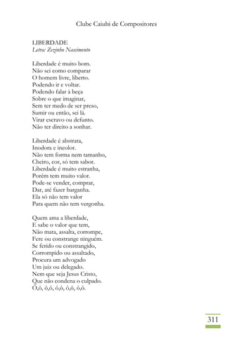 Clube Caiubi de Compositores
311
LIBERDADE
Letra: Zezinho Nascimento
Liberdade é muito bom.
Não sei como comparar
O homem livre, liberto.
Podendo ir e voltar.
Podendo falar à beça
Sobre o que imaginar,
Sem ter medo de ser preso,
Sumir ou então, sei lá.
Virar escravo ou defunto.
Não ter direito a sonhar.
Liberdade é abstrata,
Inodora e incolor.
Não tem forma nem tamanho,
Cheiro, cor, só tem sabor.
Liberdade é muito estranha,
Porém tem muito valor.
Pode-se vender, comprar,
Dar, até fazer barganha.
Ela só não tem valor
Para quem não tem vergonha.
Quem ama a liberdade,
E sabe o valor que tem,
Não mata, assalta, corrompe,
Fere ou constrange ninguém.
Se ferido ou constrangido,
Corrompido ou assaltado,
Procura um advogado
Um juiz ou delegado.
Nem que seja Jesus Cristo,
Que não condena o culpado.
Ô,ô, ô,ô, ô,ô, ô,ô, ô,ô.
 