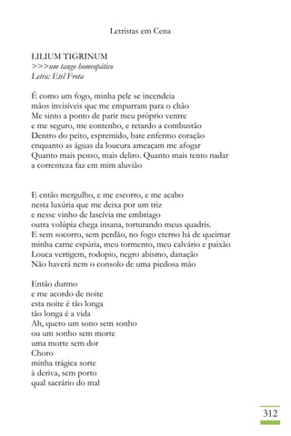 Letristas em Cena
312
LILIUM TIGRINUM
>>>um tango homeopático
Letra: Etel Frota
É como um fogo, minha pele se incendeia
mãos invisíveis que me empurram para o chão
Me sinto a ponto de parir meu próprio ventre
e me seguro, me contenho, e retardo a combustão
Dentro do peito, espremido, bate enfermo coração
enquanto as águas da loucura ameaçam me afogar
Quanto mais penso, mais deliro. Quanto mais tento nadar
a correnteza faz em mim aluvião
E então mergulho, e me escorro, e me acabo
nesta luxúria que me deixa por um triz
e nesse vinho de lascívia me embriago
outra volúpia chega insana, torturando meus quadris.
E sem socorro, sem perdão, no fogo eterno há de queimar
minha carne espúria, meu tormento, meu calvário e paixão
Louca vertigem, rodopio, negro abismo, danação
Não haverá nem o consolo de uma piedosa mão
Então durmo
e me acordo de noite
esta noite é tão longa
tão longa é a vida
Ah, quero um sono sem sonho
ou um sonho sem morte
uma morte sem dor
Choro
minha trágica sorte
à deriva, sem porto
qual sacrário do mal
 