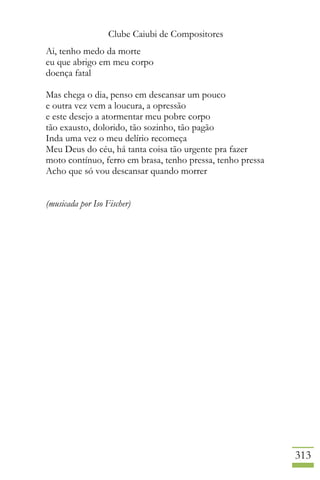 Clube Caiubi de Compositores
313
Ai, tenho medo da morte
eu que abrigo em meu corpo
doença fatal
Mas chega o dia, penso em descansar um pouco
e outra vez vem a loucura, a opressão
e este desejo a atormentar meu pobre corpo
tão exausto, dolorido, tão sozinho, tão pagão
Inda uma vez o meu delírio recomeça
Meu Deus do céu, há tanta coisa tão urgente pra fazer
moto contínuo, ferro em brasa, tenho pressa, tenho pressa
Acho que só vou descansar quando morrer
(musicada por Iso Fischer)
 