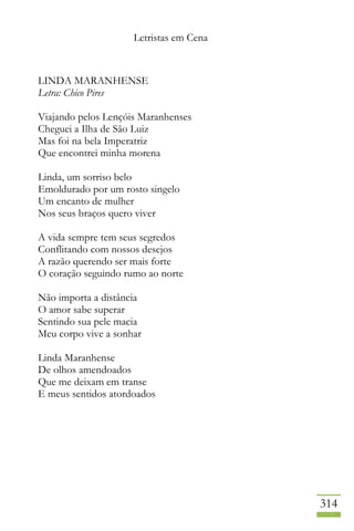 Letristas em Cena
314
LINDA MARANHENSE
Letra: Chico Pires
Viajando pelos Lençóis Maranhenses
Cheguei a Ilha de São Luiz
Mas foi na bela Imperatriz
Que encontrei minha morena
Linda, um sorriso belo
Emoldurado por um rosto singelo
Um encanto de mulher
Nos seus braços quero viver
A vida sempre tem seus segredos
Conflitando com nossos desejos
A razão querendo ser mais forte
O coração seguindo rumo ao norte
Não importa a distância
O amor sabe superar
Sentindo sua pele macia
Meu corpo vive a sonhar
Linda Maranhense
De olhos amendoados
Que me deixam em transe
E meus sentidos atordoados
 