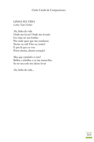 Clube Caiubi de Compositores
315
LINHA DA VIDA
Letra: Tato Fischer
Ah, linha da vida
Onde me levas? Onde me levarás
Eu viajo no teu lombo
Pra onde quer que me conduzas
Norte ou sul? Frio ou verão?
É pra lá que eu vou
Porta aberta, aberto coração!
Mas que caminho é este?
Brilha e rebrilha e eu me maravilho
Se no teu colo me deixo levar
Ah, linha da vida...
 
