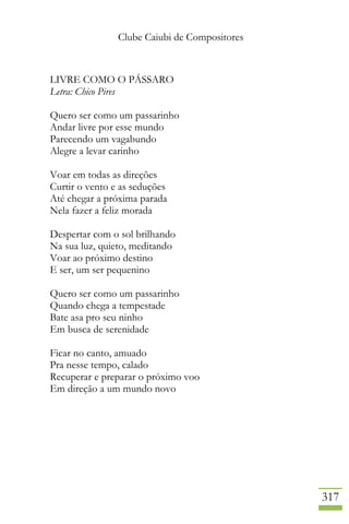 Clube Caiubi de Compositores
317
LIVRE COMO O PÁSSARO
Letra: Chico Pires
Quero ser como um passarinho
Andar livre por esse mundo
Parecendo um vagabundo
Alegre a levar carinho
Voar em todas as direções
Curtir o vento e as seduções
Até chegar a próxima parada
Nela fazer a feliz morada
Despertar com o sol brilhando
Na sua luz, quieto, meditando
Voar ao próximo destino
E ser, um ser pequenino
Quero ser como um passarinho
Quando chega a tempestade
Bate asa pro seu ninho
Em busca de serenidade
Ficar no canto, amuado
Pra nesse tempo, calado
Recuperar e preparar o próximo voo
Em direção a um mundo novo
 