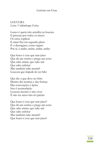 Letristas em Cena
318
LOUCURA
Letra: Vuldembergue Farias
Louco é quem não acredita na loucura
E procura por todos os meios
Os erros explicar
E amar fica em segundo plano
É o desengano, como cigano
Por aí, a andar, andar, andar, andar
Que louco é esse que tem juízo
Que dá um sorriso e prega um aviso
Que sabe entrar, que sabe sair
Que sabe enfeitar
Mas também sabe mentir?
Loucura que impede de ser feliz
Que diz o que deve ser feito
Dentro das normas e das formas
Das convenções e lições
Isso é acomodação
Loucura mesmo é não viver
É não ter amor não ter paixão
Que louco é esse que tem juízo?
Que dá um sorriso e prega um aviso
Que sabe entrar, que sabe sair
Que sabe enfeitar
Mas também sabe mentir?
Que louco é esse que tem juízo?
 