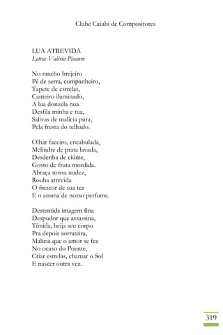 Clube Caiubi de Compositores
319
LUA ATREVIDA
Letra: Valéria Pisauro
No rancho brejeiro
Pé de serra, companheiro,
Tapete de estrelas,
Canteiro iluminado,
A lua donzela nua
Desfila minha e tua,
Salivas de malícia pura,
Pela fresta do telhado.
Olhar faceiro, encabulada,
Melindre de prata lavada,
Desdenha de ciúme,
Gosto de fruta mordida.
Abraça nossa nudez,
Rouba atrevida
O frescor de sua tez
E o aroma de nosso perfume.
Destemida imagem fina
Despudor que assassina,
Tímida, beija seu corpo
Pra depois sorrateira,
Malícia que o amor se fez
No ocaso do Poente,
Criar estrelas, chamar o Sol
E nascer outra vez.
 