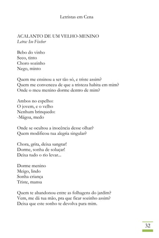 Letristas em Cena
32
ACALANTO DE UM VELHO-MENINO
Letra: Iso Fischer
Bebo do vinho
Seco, tinto
Choro sozinho
Nego, minto
Quem me ensinou a ser tão só, e triste assim?
Quem me convenceu de que a tristeza habita em mim?
Onde o meu menino dorme dentro de mim?
Ambos no espelho:
O jovem, e o velho
Nenhum brinquedo:
-Mágoa, medo
Onde se ocultou a inocência desse olhar?
Quem modificou tua alegria singular?
Chora, grita, deixa sangrar!
Dorme, sonha de soluçar!
Deixa tudo o rio levar...
Dorme menino
Meigo, lindo
Sonha criança
Triste, mansa
Quem te abandonou entre as folhagens do jardim?
Vem, me dá tua mão, pra que ficar sozinho assim?
Deixa que este sonho te devolva para mim.
 