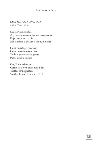 Letristas em Cena
320
LUA NOVA, NOVA LUA
Letra: Tato Fischer
Lua nova, nova lua
A princesa vem cantar no meu jardim
Esperança, novo dia
Mil sorrisos a deixar o mundo assim
Como um lago precioso
Como um rio e seu mar
Toda a gente toda a gente
Pelos céus a flutuar
Oh, linda princesa
Cante uma vez mais para mim
Venha, sim, querida
Venha flutuar no meu jardim
 