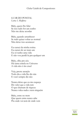Clube Caiubi de Compositores
321
LUAR DO PONTAL
Letra: I. Malforea
Baby, quero lhe falar
Se isso tudo for um sonho
Não me deixe acordar
Baby, quando amanhecer
Se tudo quiser voltar ao normal
Não deixe isso acontecer
Eu cansei da minha rotina
Eu cansei de ser mais um
Eu só tenho uma vida
E não vou perdê-la pra qualquer um
Baby, olhe pro céu
Há tanta estrela no Universo
A vida não é tão cruel
Veja, preste atenção
Todo dia a vida lhe diz sim
E você sempre diz não
Nunca deixe que eu me esqueça
Do valor que a vida tem
O que chamam de riqueza
Nunca valeu nada e nem ninguém
Baby, entre no trem
Que quem entra nunca sabe
Pra onde vai nem de onde vem
 
