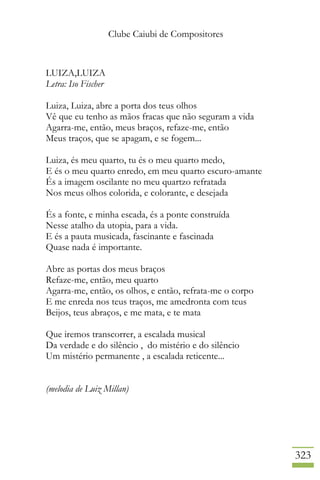 Clube Caiubi de Compositores
323
LUIZA,LUIZA
Letra: Iso Fischer
Luiza, Luiza, abre a porta dos teus olhos
Vê que eu tenho as mãos fracas que não seguram a vida
Agarra-me, então, meus braços, refaze-me, então
Meus traços, que se apagam, e se fogem...
Luiza, és meu quarto, tu és o meu quarto medo,
E és o meu quarto enredo, em meu quarto escuro-amante
És a imagem oscilante no meu quartzo refratada
Nos meus olhos colorida, e colorante, e desejada
És a fonte, e minha escada, és a ponte construída
Nesse atalho da utopia, para a vida.
E és a pauta musicada, fascinante e fascinada
Quase nada é importante.
Abre as portas dos meus braços
Refaze-me, então, meu quarto
Agarra-me, então, os olhos, e então, refrata-me o corpo
E me enreda nos teus traços, me amedronta com teus
Beijos, teus abraços, e me mata, e te mata
Que iremos transcorrer, a escalada musical
Da verdade e do silêncio , do mistério e do silêncio
Um mistério permanente , a escalada reticente...
(melodia de Luiz Millan)
 