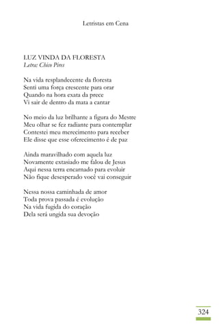 Letristas em Cena
324
LUZ VINDA DA FLORESTA
Letra: Chico Pires
Na vida resplandecente da floresta
Senti uma força crescente para orar
Quando na hora exata da prece
Vi sair de dentro da mata a cantar
No meio da luz brilhante a figura do Mestre
Meu olhar se fez radiante para contemplar
Contestei meu merecimento para receber
Ele disse que esse oferecimento é de paz
Ainda maravilhado com aquela luz
Novamente extasiado me falou de Jesus
Aqui nessa terra encarnado para evoluir
Não fique desesperado você vai conseguir
Nessa nossa caminhada de amor
Toda prova passada é evolução
Na vida fugida do coração
Dela será ungida sua devoção
 
