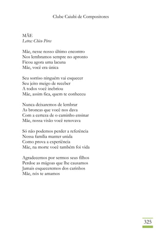 Clube Caiubi de Compositores
325
MÃE
Letra: Chico Pires
Mãe, nesse nosso último encontro
Nos lembramos sempre no apronto
Ficou agora uma lacuna
Mãe, você era única
Seu sorriso ninguém vai esquecer
Seu jeito meigo de receber
A todos você inebriou
Mãe, assim fica, quem te conheceu
Nunca deixaremos de lembrar
As broncas que você nos dava
Com a certeza de o caminho ensinar
Mãe, nossa visão você renovava
Só não podemos perder a referência
Nossa família manter unida
Como prova a experiência
Mãe, na morte você também foi vida
Agradecemos por sermos seus filhos
Perdoe as mágoas que lhe causamos
Jamais esqueceremos dos carinhos
Mãe, nós te amamos
 