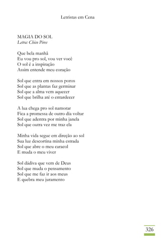 Letristas em Cena
326
MAGIA DO SOL
Letra: Chico Pires
Que bela manhã
Eu vou pro sol, vou ver você
O sol é a inspiração
Assim entende meu coração
Sol que entra em nossos poros
Sol que as plantas faz germinar
Sol que a alma vem aquecer
Sol que brilha até o entardecer
A lua chega pro sol namorar
Fica a promessa de outro dia voltar
Sol que adentra por minha janela
Sol que outra vez me traz ela
Minha vida segue em direção ao sol
Sua luz descortina minha estrada
Sol que abre o meu caracol
E muda o meu viver
Sol dádiva que vem de Deus
Sol que muda o pensamento
Sol que me faz ir aos meus
E quebra meu juramento
 