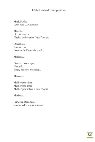 Clube Caiubi de Compositores
327
MARIANA
Letra: Julio C. Nascimento
Manhã...
De primavera,
Cheiro de inverno “inda” no ar.
Orvalho...
Seu sorriso,
Frescor de liberdade total...
Mariana...
Garota, do campo,
Natural.
Boca, cabelos, vestidos...
Mariana...
Mulher pra viver
Mulher pra amar
Mulher pra sofrer e não chorar
Mariana...
Princesa, Baronesa,
Senhora dos meus sonhos.
 