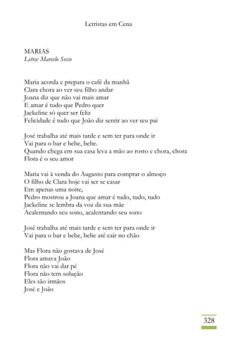 Letristas em Cena
328
MARIAS
Letra: Marcelo Secco
Maria acorda e prepara o café da manhã
Clara chora ao ver seu filho andar
Joana diz que não vai mais amar
E amar é tudo que Pedro quer
Jackeline só quer ser feliz
Felicidade é tudo que João diz sentir ao ver seu pai
José trabalha até mais tarde e sem ter para onde ir
Vai para o bar e bebe, bebe.
Quando chega em sua casa leva a mão ao rosto e chora, chora
Flora é o seu amor
Maria vai à venda do Augusto para comprar o almoço
O filho de Clara hoje vai ser se casar
Em apenas uma noite,
Pedro mostrou a Joana que amar é tudo, tudo, tudo
Jackeline se lembra da voz da sua mãe
Acalentando seu sono, acalentando seu sono
José trabalha até mais tarde e sem ter para onde ir
Vai para o bar e bebe, bebe até cair no chão
Mas Flora não gostava de José
Flora amava João
Flora não vai dar pé
Flora não tem solução
Eles são irmãos
José e João
 