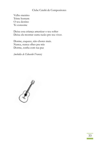 Clube Caiubi de Compositores
33
Velho menino
Triste homem
O teu destino
Te consome
Deixa essa criança amenizar o teu sofrer
Deixa ela mostrar outra razão pro teu viver.
Dorme, esquece, não chores mais.
Nunca, nunca olhes pra trás
Dorme, sonha com tua paz
(melodia de Eduardo Franco)
 