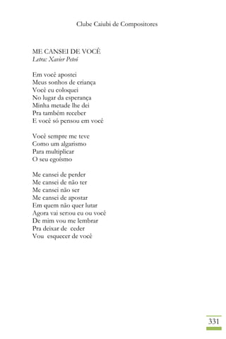 Clube Caiubi de Compositores
331
ME CANSEI DE VOCÊ
Letra: Xavier Peteó
Em você apostei
Meus sonhos de criança
Você eu coloquei
No lugar da esperança
Minha metade lhe dei
Pra também receber
E você só pensou em você
Você sempre me teve
Como um algarismo
Para multiplicar
O seu egoísmo
Me cansei de perder
Me cansei de não ter
Me cansei não ser
Me cansei de apostar
Em quem não quer lutar
Agora vai ser:ou eu ou você
De mim vou me lembrar
Pra deixar de ceder
Vou esquecer de você
 