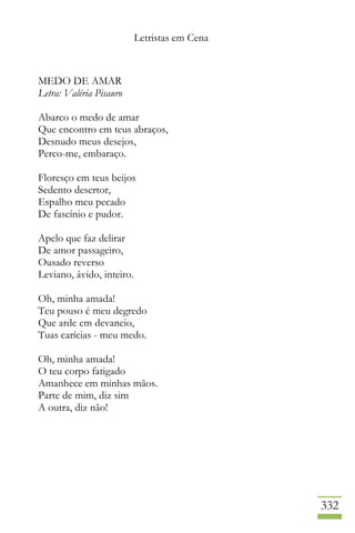 Letristas em Cena
332
MEDO DE AMAR
Letra: Valéria Pisauro
Abarco o medo de amar
Que encontro em teus abraços,
Desnudo meus desejos,
Perco-me, embaraço.
Floresço em teus beijos
Sedento desertor,
Espalho meu pecado
De fascínio e pudor.
Apelo que faz delirar
De amor passageiro,
Ousado reverso
Leviano, ávido, inteiro.
Oh, minha amada!
Teu pouso é meu degredo
Que arde em devaneio,
Tuas carícias - meu medo.
Oh, minha amada!
O teu corpo fatigado
Amanhece em minhas mãos.
Parte de mim, diz sim
A outra, diz não!
 