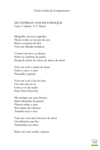 Clube Caiubi de Compositores
333
ME ENTREGO AOS SEUS DESEJOS
Letra: Valdemir A. F. Barros
Mergulho em teus segredos
Flutuo sobre as nuvens do céu
Sinto a essência da flor
Vejo um Mundo multicor
O amor nos leva as alturas
Sobre as sombras da janela
Swing de amor, de amor, de amor, de amor
Vejo em você a razão de amar
Entre o céu e o mar
Tateando a paixão
Vejo em você a luz do luar
Um arco-íris no ar
Com a voz da razão
Eieie Eieie Eieie Eie
Me entrego aos seus desejos
Sinto labaredas da paixão
Flutuar sobre o mar
Nas ondas dos desejos
Arranha-céus e mar
Vejo em você um Universo de amor
Um labirinto em flor
Artimanhas do amor
Sinto em você sonho e prazer
 