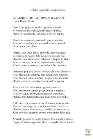 Clube Caiubi de Compositores
335
MEMÓRIAS DE UM CAIPIRACICABANO
Letra: Branca Tirollo
Este é um pequeno trecho - guardo e prezo -
O verde lar dos bichos, borboletas coloridas.
Beija-flor encantado, beijando a flor do capim.
Bando de andorinhas riscando o céu nublado
Garças tranquilamente, cruzando o véu prateado.
A encantar querubins
Paraíso que Deus criou, cheio de verso e canção.
Descanso de nossos filhos, a nossa roça de pão.
Recanto de enamorados, calçados com pés no chão.
Não se via aqui miséria, nenhuma reclamação.
O céu estava na terra, e as estrelas sobre as mãos.
Passaram por este trecho, homens de terras distantes.
Não plantaram semente, mas espalharam corantes.
Não criaram versos e rimas - sequer uma melodia
Roubaram nossas canções, sufocando a poesia.
Cantaram nossas canções - grande astúcia -
Destruíram um paraíso pra provocar a angústia
Hoje o Caipira chora, memorizando o passado.
Belezas mui fulgurantes, que nada tinha de errado.
Falo do verde das matas, que deitavam nas cascatas.
Do tom que as pedras e as águas exibiam serenatas
Reclamam por não ouvir, o barulho das correntezas.
Que no velho engenho ecoava com muita delicadeza.
Quando passam por estas bandas, frias e quebrantadas.
Lagrimas velam o penoso chão – coagidas são as bocas -
 