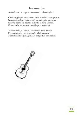 Letristas em Cena
336
A confessarem o que extravasa em cada coração.
Onde os gringos navegaram, entre as colinas e os portos.
Navegam na lama quente, milhares de peixes mortos.
E neste trecho de pedras, caminha o triste Caipira.
Em meio às impurezas, movido pela incerteza.
Abandonado, o Caipira. Vive como alma penada
Passando fome e sede, sentado a beira do rio.
Memorizando a paisagem. Do antigo Rio Piracicaba.
 