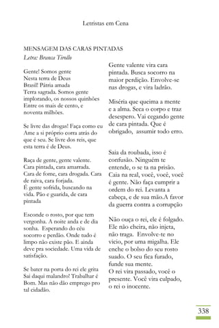Letristas em Cena
338
MENSAGEM DAS CARAS PINTADAS
Letra: Branca Tirollo
Gente! Somos gente
Nesta terra de Deus
Brasil! Pátria amada
Terra sagrada. Somos gente
implorando, os nossos quinhões
Entre os mais de cento, e
noventa milhões.
Se livre das drogas! Faça como eu
Ame a si próprio corra atrás do
que é seu. Se livre dos reis, que
esta terra é de Deus.
Raça de gente, gente valente.
Cara pintada, cara amarrada.
Cara de fome, cara drogada. Cara
de raiva, cara forjada.
É gente sofrida, buscando na
vida. Pão e guarida, de cara
pintada
Esconde o rosto, por que tem
vergonha. A noite anda e de dia
sonha. Esperando do céu
socorro e perdão. Onde tudo é
limpo não existe pão. E ainda
deve pra sociedade. Uma vida de
satisfação.
Se bater na porta do rei ele grita
Sai daqui malandro! Trabalhar é
Bom. Mas não dão emprego pro
tal cidadão.
Gente valente vira cara
pintada. Busca socorro na
maior perdição. Envolve-se
nas drogas, e vira ladrão.
Miséria que queima a mente
e a alma. Seca o corpo e traz
desespero. Vai cegando gente
de cara pintada. Que é
obrigado, assumir todo erro.
Saia da roubada, isso é
confusão. Ninguém te
entende, o se ta na prisão.
Caia na real, você, você, você
é gente. Não faça cumprir a
ordem do rei. Levanta a
cabeça, e de sua mão.A favor
da guerra contra a corrupção
Não ouça o rei, ele é folgado.
Ele não cheira, não injeta,
não traga. Envolve-te no
vicio, por uma migalha. Ele
enche o bolso do seu rosto
suado. O seu fica furado,
funde sua mente.
O rei vira passado, você o
presente. Você vira culpado,
o rei o inocente.
 